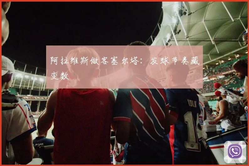 阿拉维斯做客塞尔塔：发球节奏藏变数