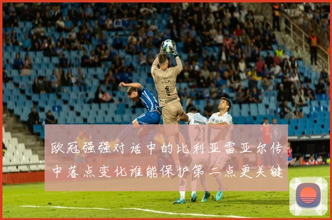 欧冠强强对话中的比利亚雷亚尔传中落点变化谁能保护第二点更关键