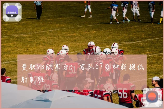 曼联vs欧塞尔：客队67分钟新援低射制胜