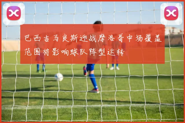 巴西吉马良斯迎战摩洛哥中场覆盖范围将影响球队阵型运转