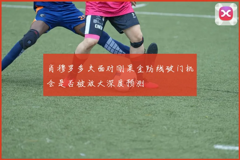 肖穆罗多夫面对刚果金防线破门机会是否被放大深度预测