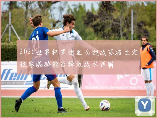 2026世界杯罗德里戈迎战苏格兰定位球威胁能否释放战术拆解