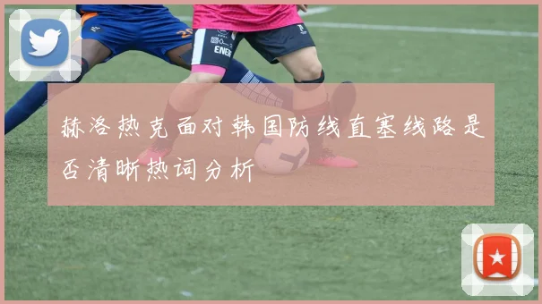 赫洛热克面对韩国防线直塞线路是否清晰热词分析