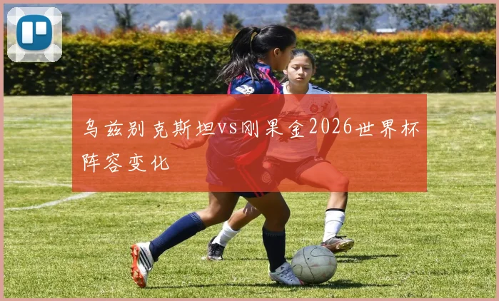 乌兹别克斯坦vs刚果金2026世界杯阵容变化