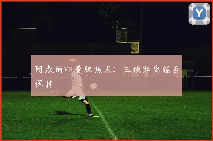 阿森纳vs曼联焦点：三线距离能否保持