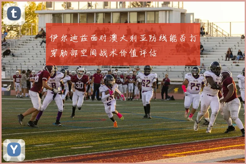 伊尔迪兹面对澳大利亚防线能否打穿肋部空间战术价值评估