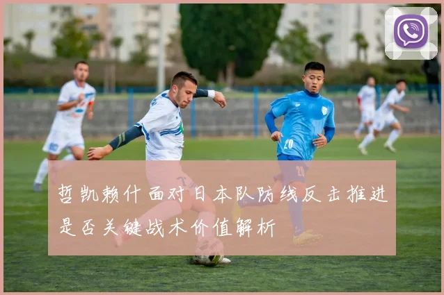 哲凯赖什面对日本队防线反击推进是否关键战术价值解析