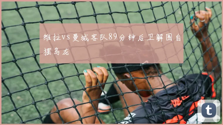 维拉vs曼城客队89分钟后卫解围自摆乌龙