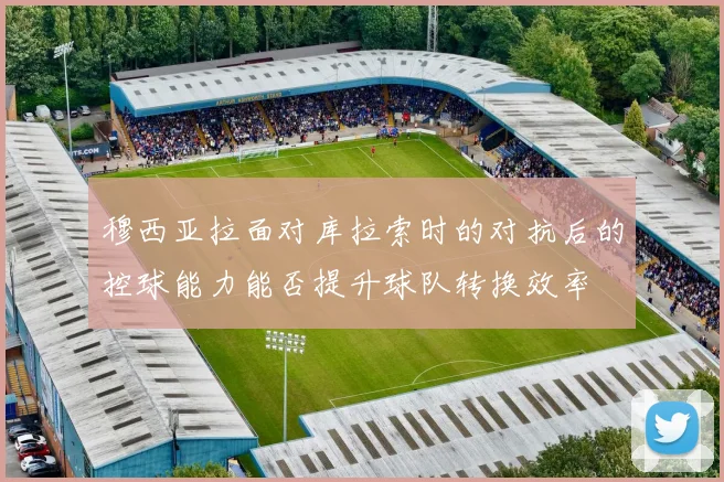 穆西亚拉面对库拉索时的对抗后的控球能力能否提升球队转换效率