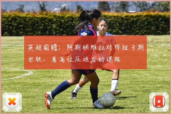 英超前瞻：阿斯顿维拉对阵纽卡斯尔联，看高位压迫后的退路