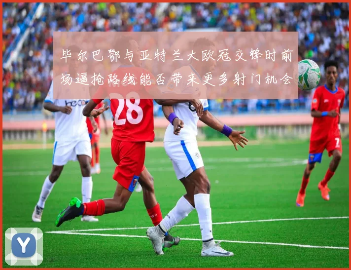 毕尔巴鄂与亚特兰大欧冠交锋时前场逼抢路线能否带来更多射门机会