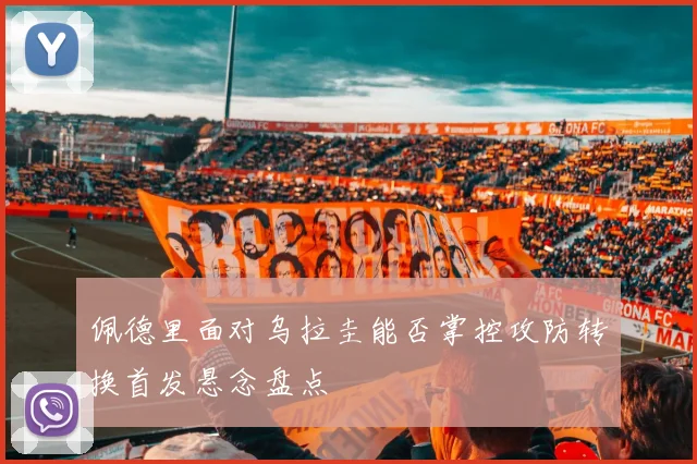佩德里面对乌拉圭能否掌控攻防转换首发悬念盘点