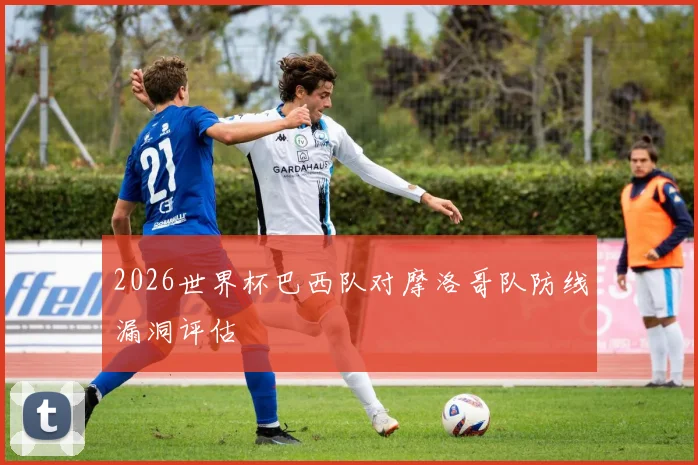 2026世界杯巴西队对摩洛哥队防线漏洞评估