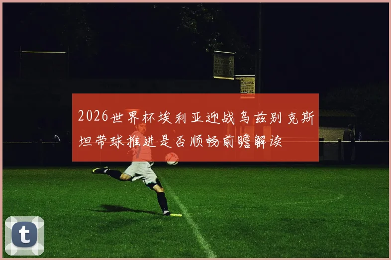 2026世界杯埃利亚迎战乌兹别克斯坦带球推进是否顺畅前瞻解读