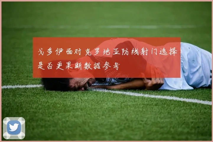 戈多伊面对克罗地亚防线射门选择是否更果断数据参考