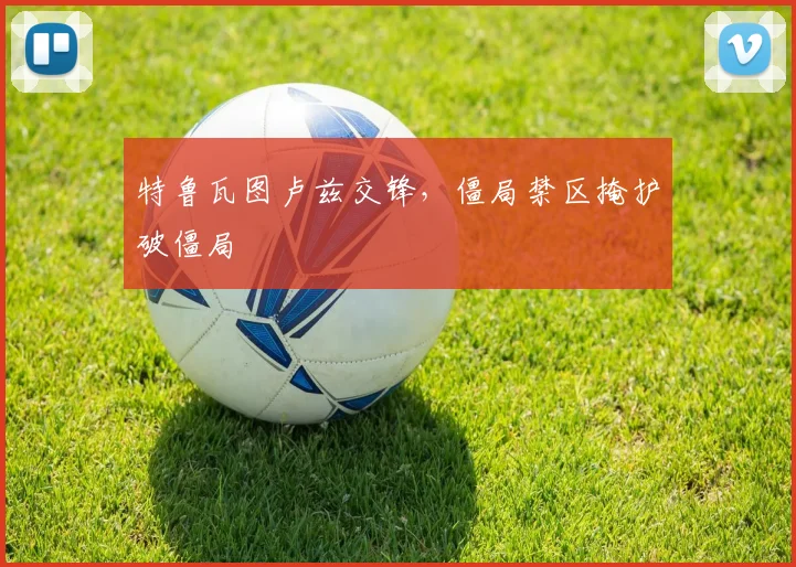 特鲁瓦图卢兹交锋，僵局禁区掩护破僵局